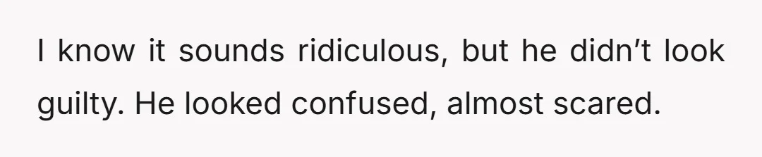 I know it sounds ridiculous, but he didn’t look guilty. He looked confused, almost scared.