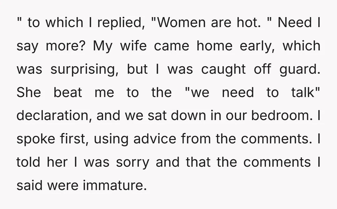 " to which I replied, "Women are hot. " Need I say more? My wife came home early, which was surprising, but I was caught off guard. She beat me...