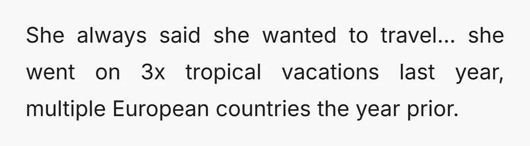 She always said she wanted to travel... she went on 3x tropical vacations last year, multiple European countries the year prior.