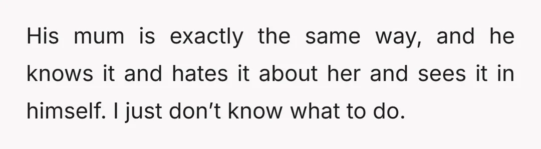 His mum is exactly the same way, and he knows it and hates it about her and sees it in himself. I just don’t know what to do.