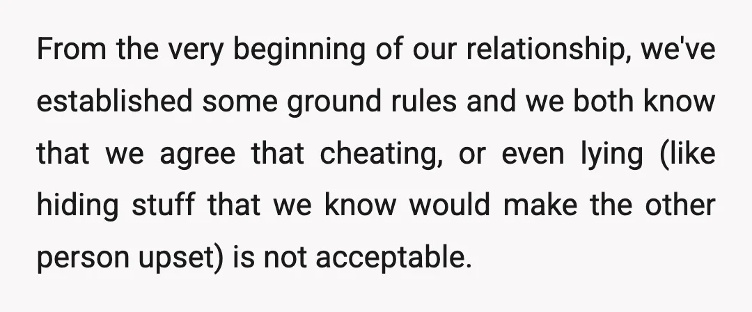 From the very beginning of our relationship, we've established some ground rules and we both know that we agree that cheating, or even lying (like hiding stuff that we know...