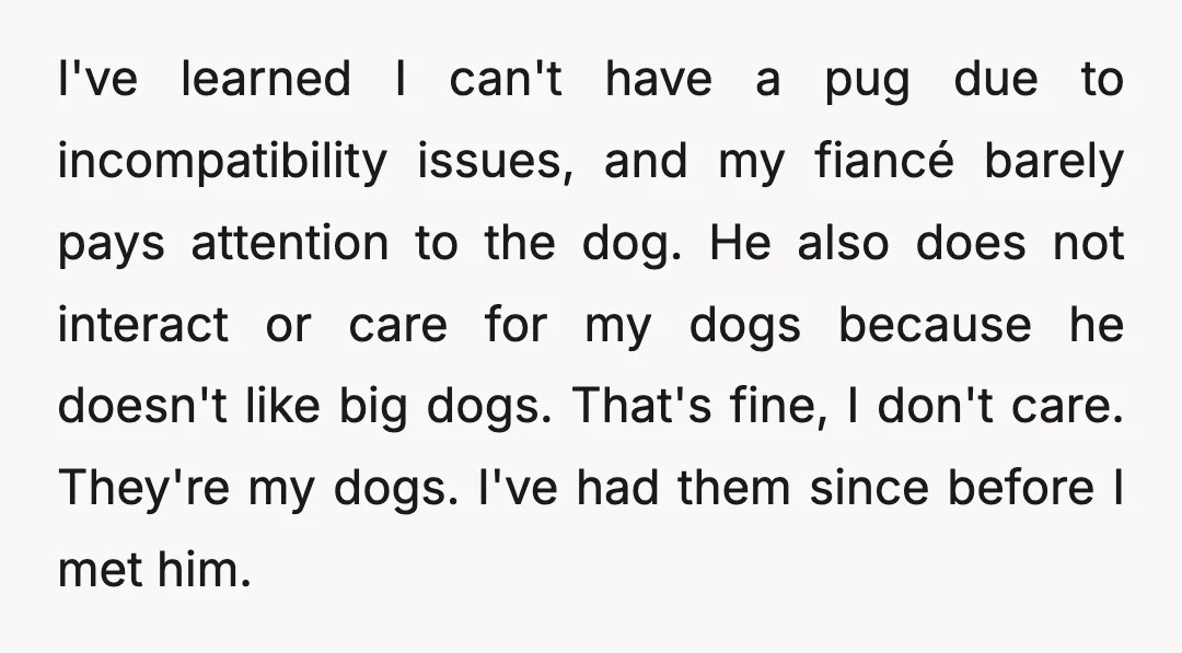 I've learned I can't have a pug due to incompatibility issues, and my fiancé barely pays attention to the dog. He also does not interact or care for my dogs...