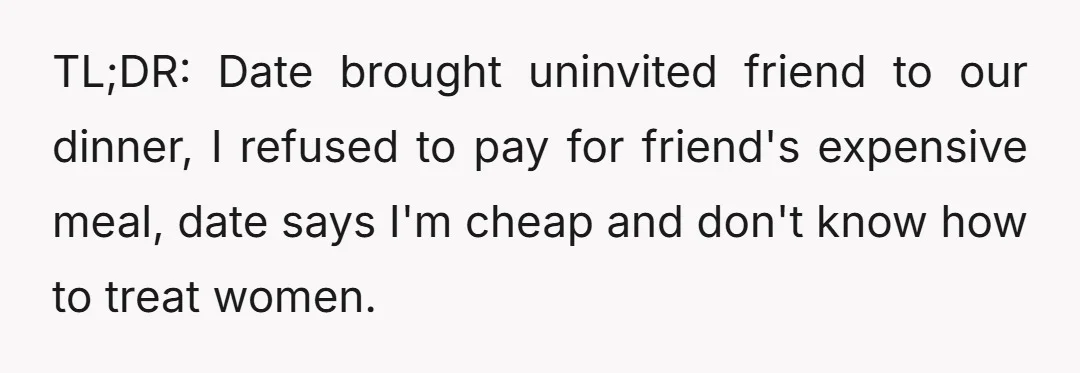 TL;DR: Date brought uninvited friend to our dinner, I refused to pay for friend's expensive meal, date says I'm cheap and don't know how to treat women.