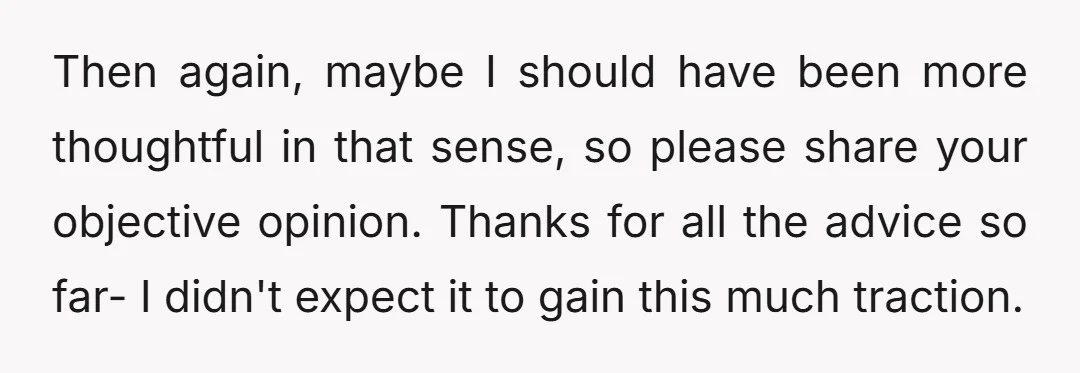 Then again, maybe I should have been more thoughtful in that sense, so please share your objective opinion. Thanks for all the advice so far- I didn't expect it to...