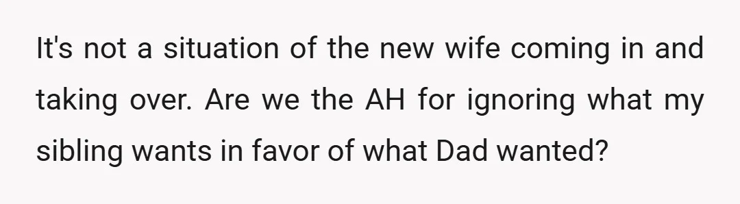 It's not a situation of the new wife coming in and taking over. Are we the AH for ignoring what my sibling wants in favor of what Dad wanted?