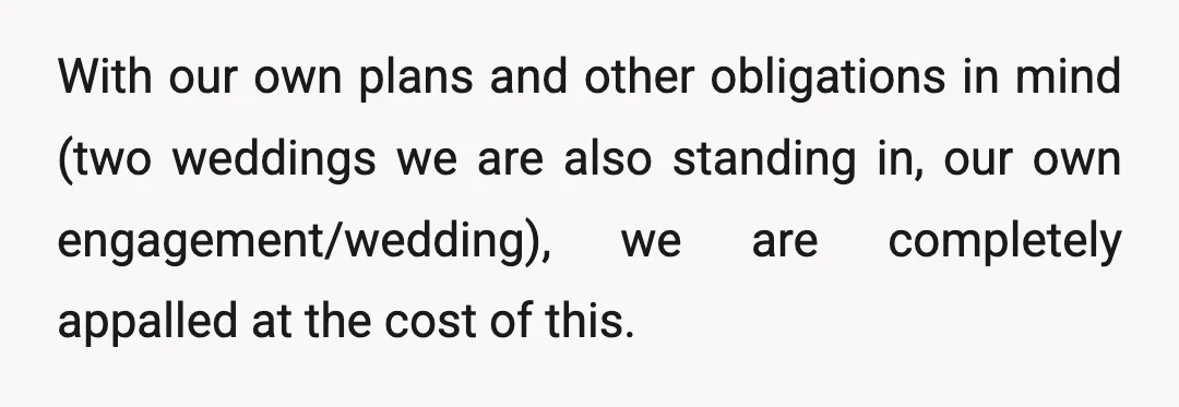 With our own plans and other obligations in mind (two weddings we are also standing in, our own engagement/wedding), we are completely appalled at the cost of this.