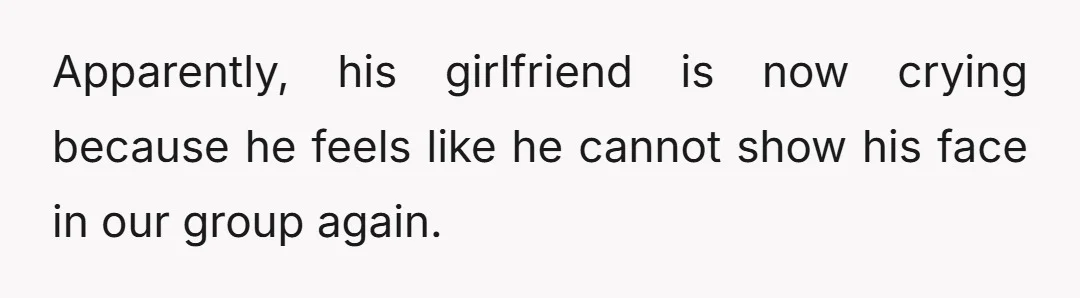 Apparently, his girlfriend is now crying because he feels like he cannot show his face in our group again.