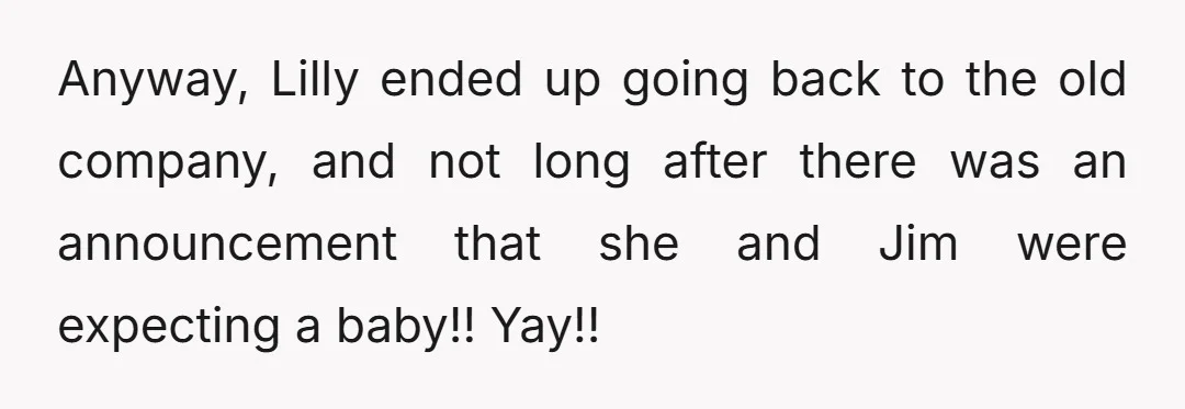 Anyway, Lilly ended up going back to the old company, and not long after there was an announcement that she and Jim were expecting a baby!! Yay!!