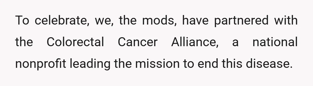 To celebrate, we, the mods, have partnered with the Colorectal Cancer Alliance, a national nonprofit leading the mission to end this disease.