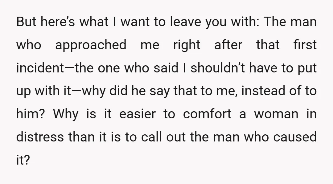 But here’s what I want to leave you with: The man who approached me right after that first incident—the one who said I shouldn’t have to put up with it—why...
