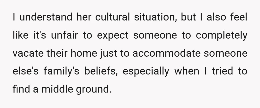 I understand her cultural situation, but I also feel like it's unfair to expect someone to completely vacate their home just to accommodate someone else's family's beliefs, especially when I...