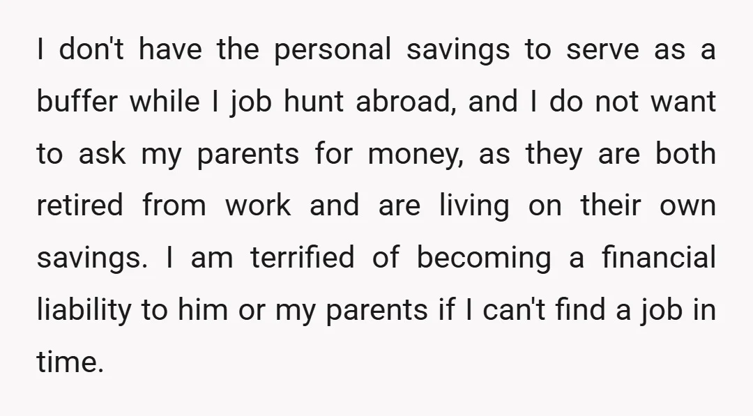 I don't have the personal savings to serve as a buffer while I job hunt abroad, and I do not want to ask my parents for money, as they are...