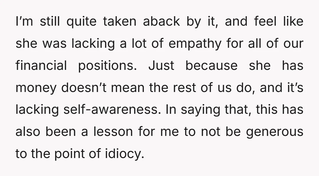 I’m still quite taken aback by it, and feel like she was lacking a lot of empathy for all of our financial positions. Just because she has money doesn’t mean...