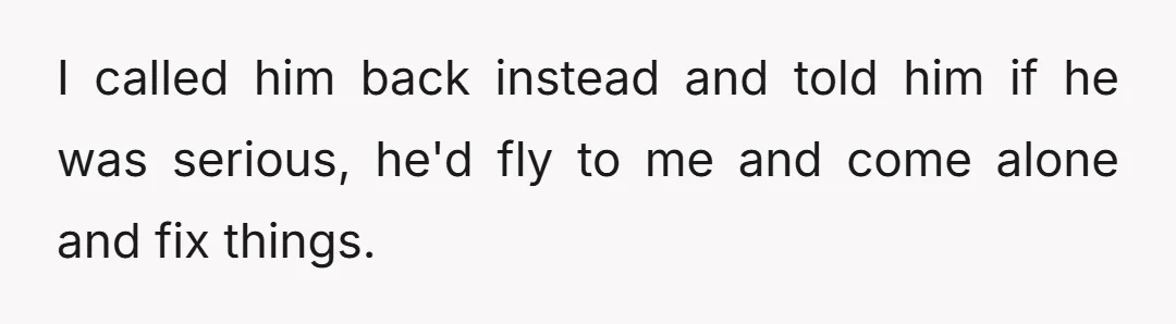 I called him back instead and told him if he was serious, he'd fly to me and come alone and fix things.