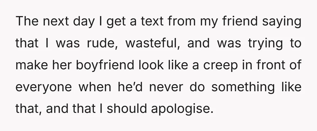 The next day I get a text from my friend saying that I was rude, wasteful, and was trying to make her boyfriend look like a creep in front of...