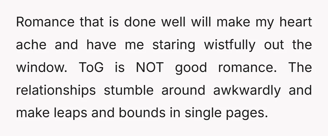 Romance that is done well will make my heart ache and have me staring wistfully out the window. ToG is NOT good romance. The relationships stumble around awkwardly and make...