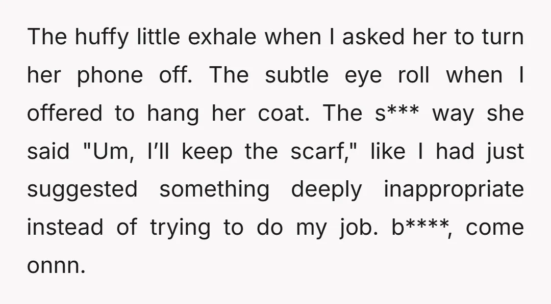 The huffy little exhale when I asked her to turn her phone off. The subtle eye roll when I offered to hang her coat. The s*** way she said "Um,...