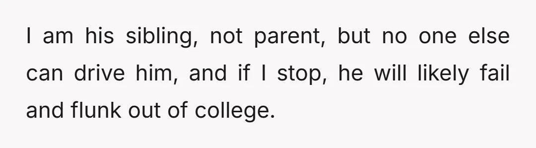 I am his sibling, not parent, but no one else can drive him, and if I stop, he will likely fail and flunk out of college.