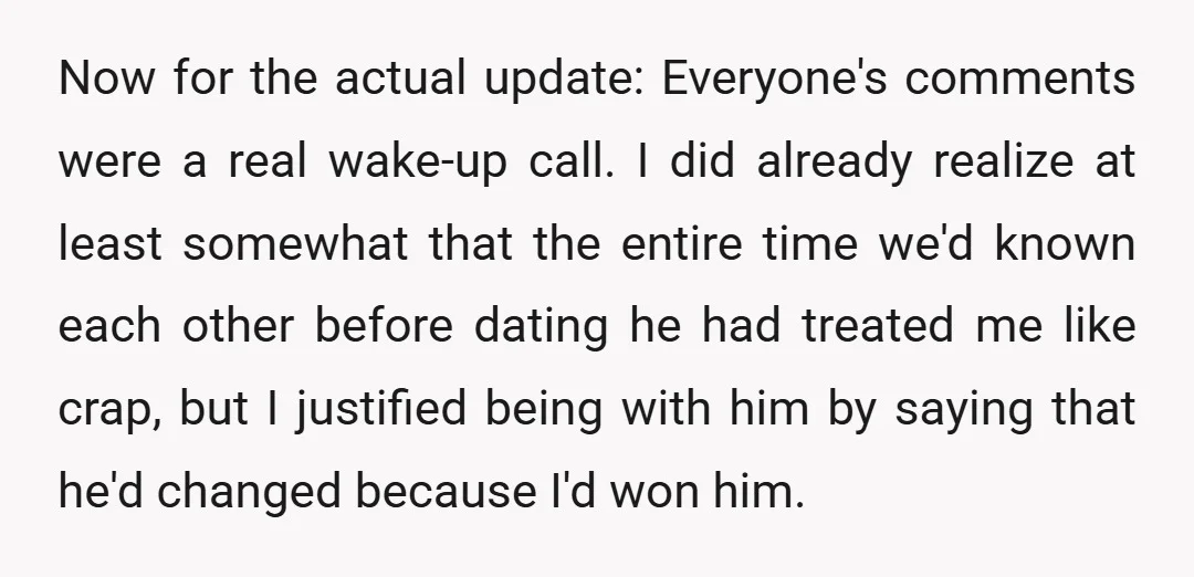 Now for the actual update: Everyone's comments were a real wake-up call. I did already realize at least somewhat that the entire time we'd known each other before dating he...