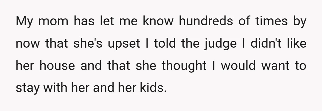 My mom has let me know hundreds of times by now that she's upset I told the judge I didn't like her house and that she thought I would want...