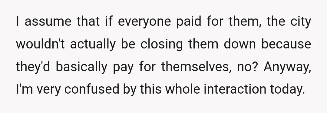 I assume that if everyone paid for them, the city wouldn't actually be closing them down because they'd basically pay for themselves, no? Anyway, I'm very confused by this whole...