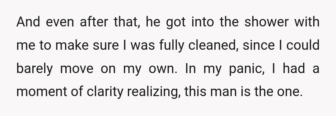And even after that, he got into the shower with me to make sure I was fully cleaned, since I could barely move on my own. In my panic, I...