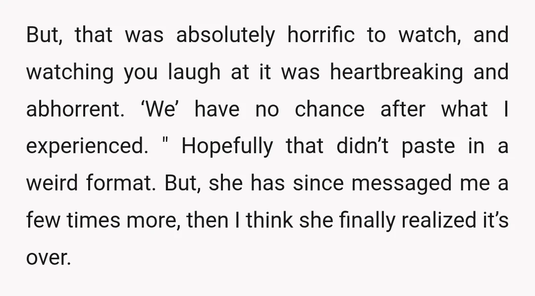 But, that was absolutely horrific to watch, and watching you laugh at it was heartbreaking and abhorrent. ‘We’ have no chance after what I experienced. " Hopefully that didn’t paste...