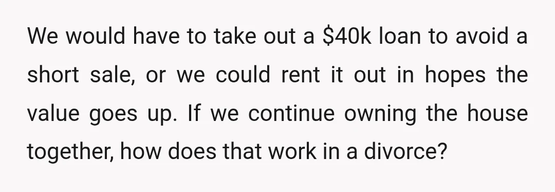 We would have to take out a $40k loan to avoid a short sale, or we could rent it out in hopes the value goes up. If we continue owning...