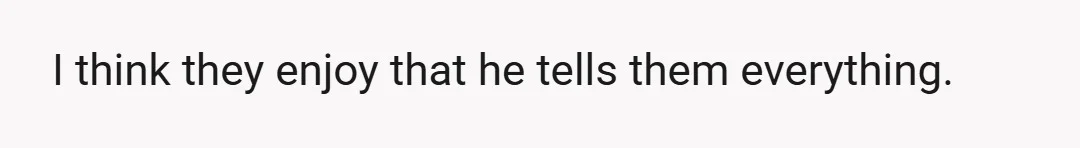 I think they enjoy that he tells them everything.