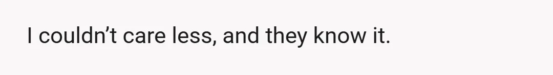 I couldn’t care less, and they know it.