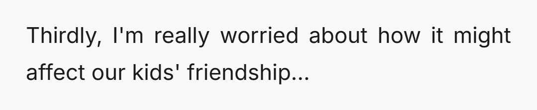 Thirdly, I'm really worried about how it might affect our kids' friendship...