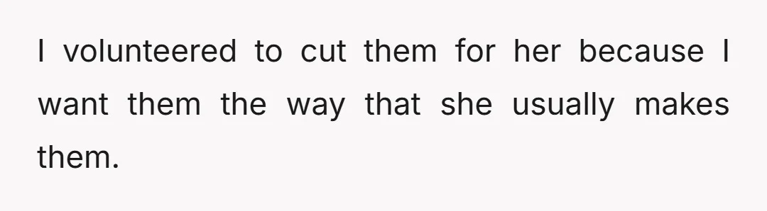 I volunteered to cut them for her because I want them the way that she usually makes them.