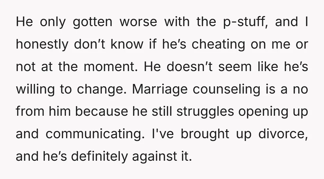 He only gotten worse with the p-stuff, and I honestly don’t know if he’s cheating on me or not at the moment. He doesn’t seem like he’s willing to change....