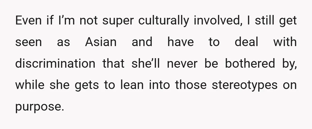 Even if I’m not super culturally involved, I still get seen as Asian and have to deal with discrimination that she’ll never be bothered by, while she gets to lean...