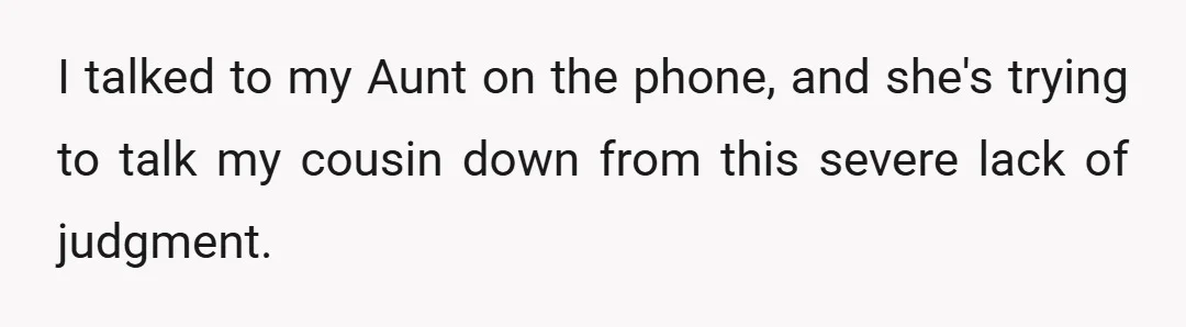 I talked to my Aunt on the phone, and she's trying to talk my cousin down from this severe lack of judgment.
