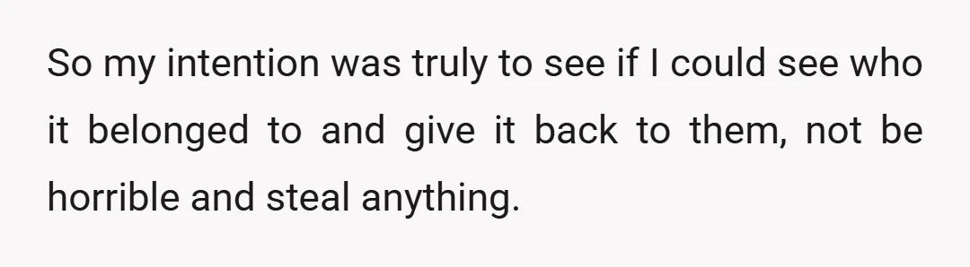 So my intention was truly to see if I could see who it belonged to and give it back to them, not be horrible and steal anything.