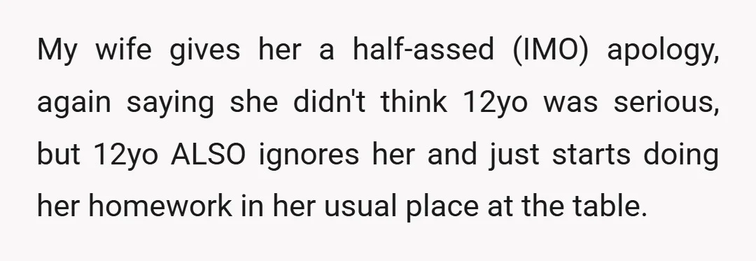 My wife gives her a half-assed (IMO) apology, again saying she didn't think 12yo was serious, but 12yo ALSO ignores her and just starts doing her homework in her usual...