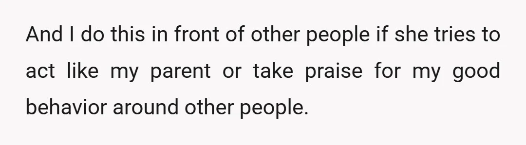 And I do this in front of other people if she tries to act like my parent or take praise for my good behavior around other people.