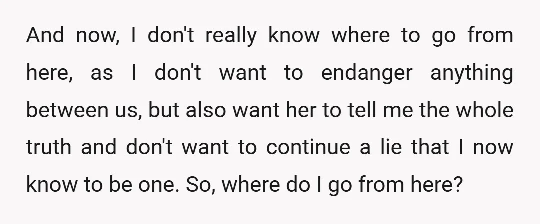 And now, I don't really know where to go from here, as I don't want to endanger anything between us, but also want her to tell me the whole truth...