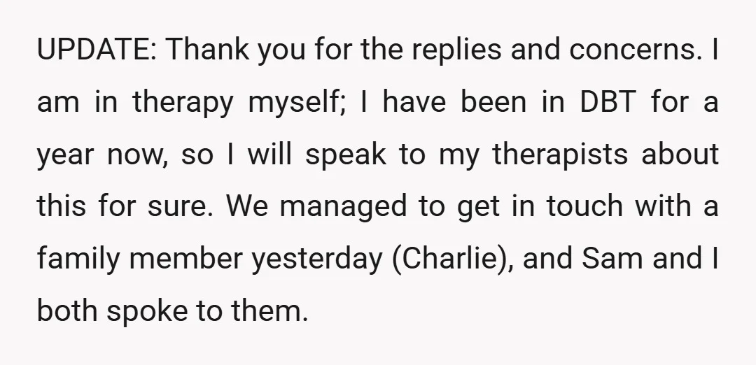 UPDATE: Thank you for the replies and concerns. I am in therapy myself; I have been in DBT for a year now, so I will speak to my therapists about...