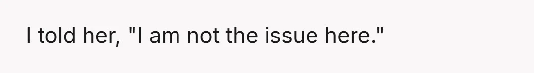 I told her, "I am not the issue here."