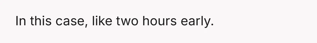 In this case, like two hours early.