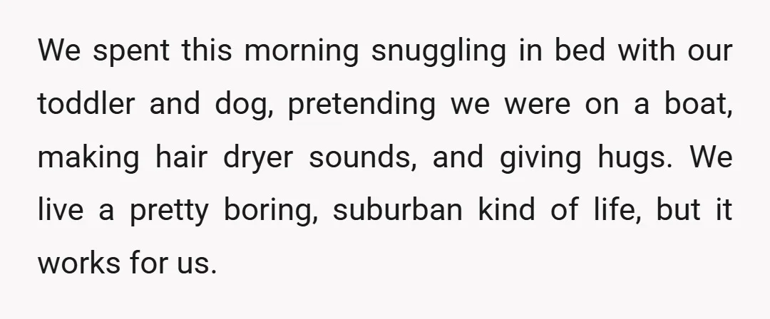 We spent this morning snuggling in bed with our toddler and dog, pretending we were on a boat, making hair dryer sounds, and giving hugs. We live a pretty boring,...