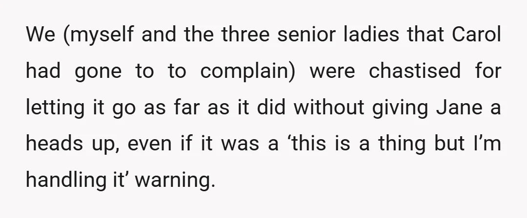 We (myself and the three senior ladies that Carol had gone to to complain) were chastised for letting it go as far as it did without giving Jane a heads...