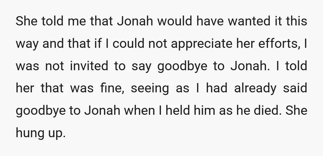 She told me that Jonah would have wanted it this way and that if I could not appreciate her efforts, I was not invited to say goodbye to Jonah. I...