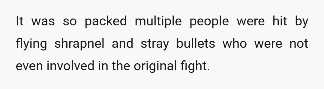 It was so packed multiple people were hit by flying shrapnel and stray bullets who were not even involved in the original fight.