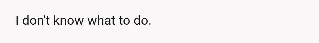 I don't know what to do.