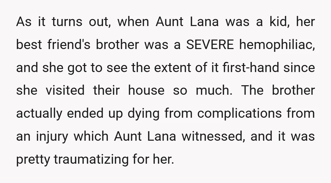 As it turns out, when Aunt Lana was a kid, her best friend's brother was a SEVERE hemophiliac, and she got to see the extent of it first-hand since she...