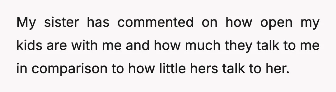My sister has commented on how open my kids are with me and how much they talk to me in comparison to how little hers talk to her.