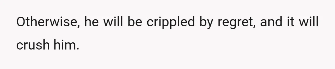 Otherwise, he will be crippled by regret, and it will crush him.